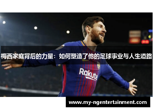 梅西家庭背后的力量：如何塑造了他的足球事业与人生道路