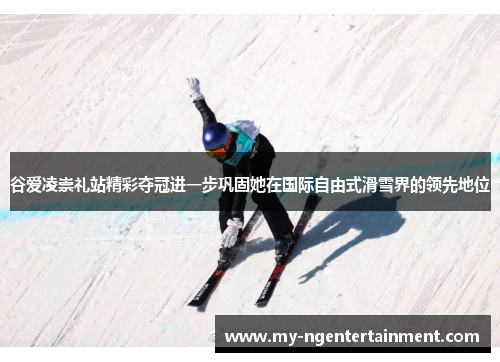 谷爱凌崇礼站精彩夺冠进一步巩固她在国际自由式滑雪界的领先地位