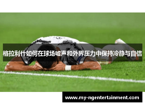 格拉利什如何在球场嘘声和外界压力中保持冷静与自信