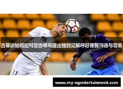 古蒂谈如何应对足协辱骂提出独到见解呼吁理智沟通与尊重