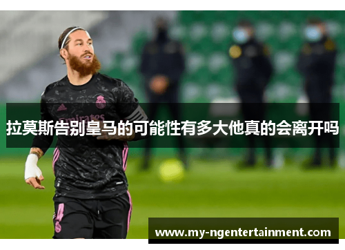 拉莫斯告别皇马的可能性有多大他真的会离开吗