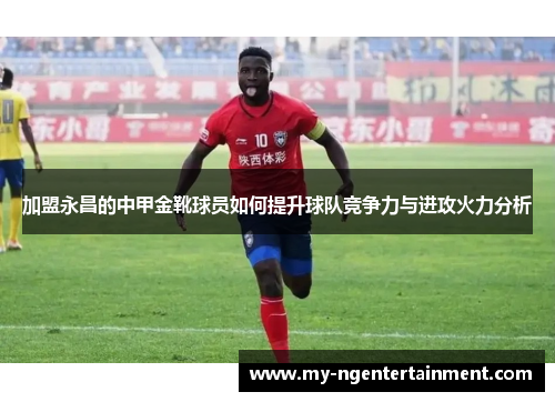 加盟永昌的中甲金靴球员如何提升球队竞争力与进攻火力分析