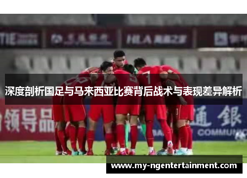 深度剖析国足与马来西亚比赛背后战术与表现差异解析