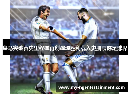 皇马突破赛史里程碑再创辉煌胜利载入史册震撼足球界