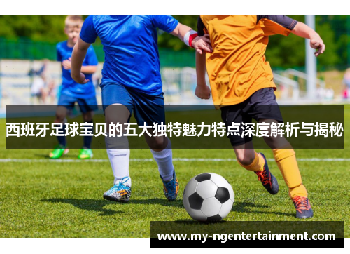 西班牙足球宝贝的五大独特魅力特点深度解析与揭秘