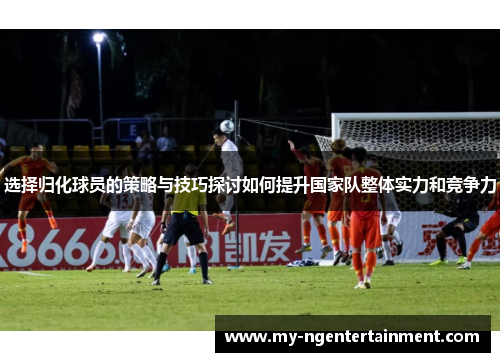 选择归化球员的策略与技巧探讨如何提升国家队整体实力和竞争力