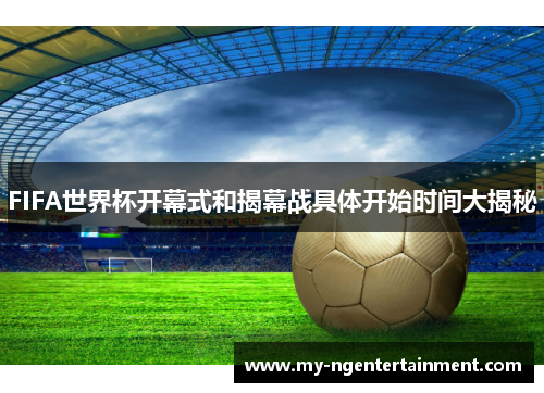 FIFA世界杯开幕式和揭幕战具体开始时间大揭秘
