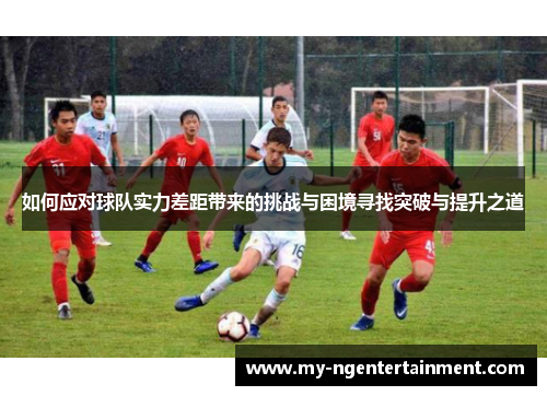 如何应对球队实力差距带来的挑战与困境寻找突破与提升之道