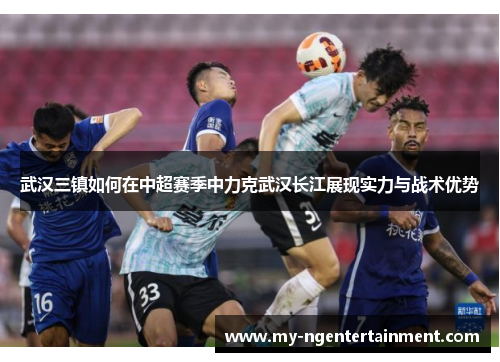 武汉三镇如何在中超赛季中力克武汉长江展现实力与战术优势 武汉三镇如何在中超赛季中力克武汉长江展现实力与战术优势
