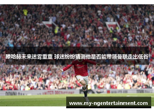 滕哈赫未来迷雾重重 球迷纷纷猜测他是否能带领曼联走出低谷