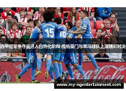 西甲冠军争夺战进入白热化阶段 传统豪门与黑马球队上演精彩对决