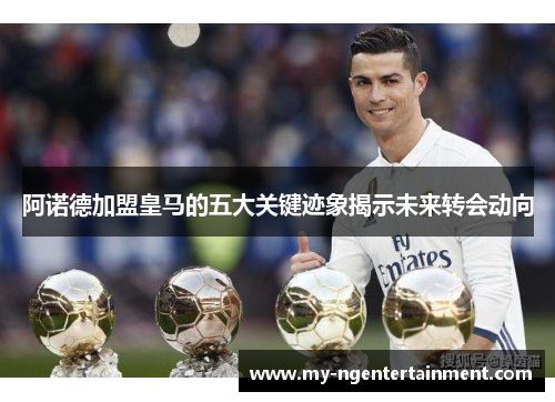 阿诺德加盟皇马的五大关键迹象揭示未来转会动向