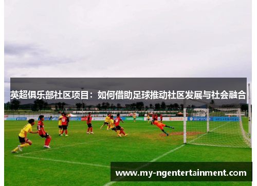 英超俱乐部社区项目：如何借助足球推动社区发展与社会融合