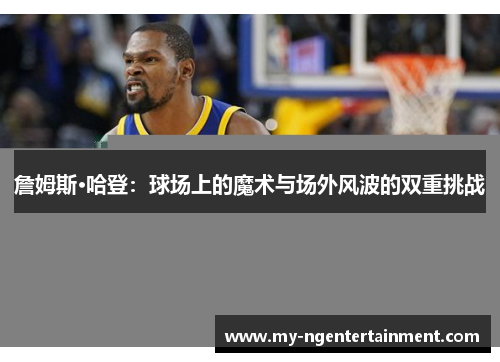 詹姆斯·哈登：球场上的魔术与场外风波的双重挑战