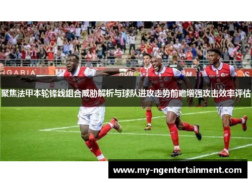 聚焦法甲本轮锋线组合威胁解析与球队进攻走势前瞻增强攻击效率评估