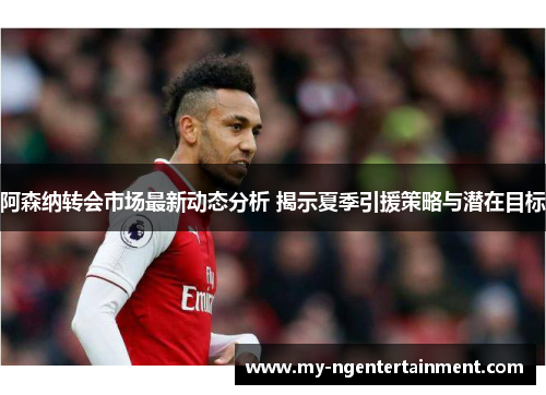 阿森纳转会市场最新动态分析 揭示夏季引援策略与潜在目标 阿森纳转会市场最新动态分析 揭示夏季引援策略与潜在目标