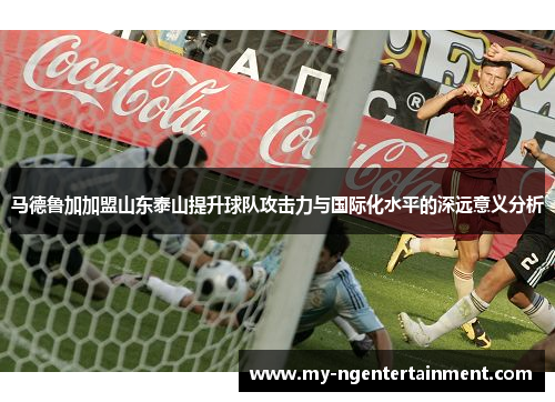 马德鲁加加盟山东泰山提升球队攻击力与国际化水平的深远意义分析