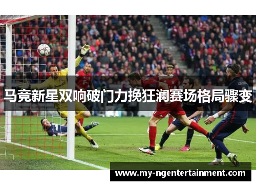 马竞新星双响破门力挽狂澜赛场格局骤变 马竞新星双响破门力挽狂澜赛场格局骤变
