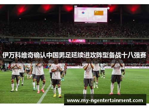 伊万科维奇确认中国男足延续进攻阵型备战十八强赛 伊万科维奇确认中国男足延续进攻阵型备战十八强赛