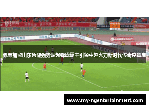 佩莱加盟山东鲁能强势崛起锋线霸主引领中超火力新时代传奇序章启 佩莱加盟山东鲁能强势崛起锋线霸主引领中超火力新时代传奇序章启